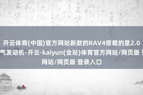 开云体育(中国)官方网站新款的RAV4搭载的是2.0L天然吸气发动机-开云·kaiyun(全站)体育官方网站/网页版 登录入口