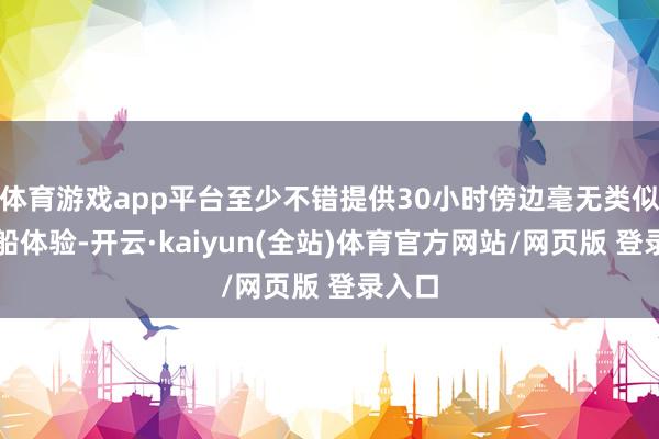 体育游戏app平台至少不错提供30小时傍边毫无类似的拆船体验-开云·kaiyun(全站)体育官方网站/网页版 登录入口