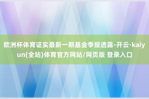 欧洲杯体育证实最新一期基金季报透露-开云·kaiyun(全站)体育官方网站/网页版 登录入口