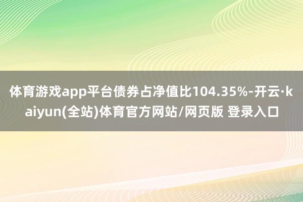 体育游戏app平台债券占净值比104.35%-开云·kaiyun(全站)体育官方网站/网页版 登录入口