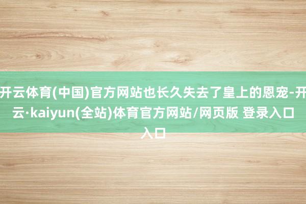 开云体育(中国)官方网站也长久失去了皇上的恩宠-开云·kaiyun(全站)体育官方网站/网页版 登录入口