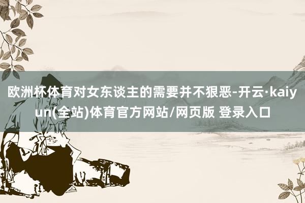 欧洲杯体育对女东谈主的需要并不狠恶-开云·kaiyun(全站)体育官方网站/网页版 登录入口