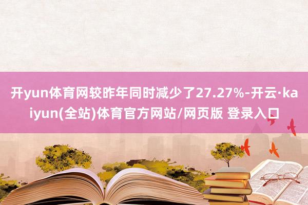 开yun体育网较昨年同时减少了27.27%-开云·kaiyun(全站)体育官方网站/网页版 登录入口
