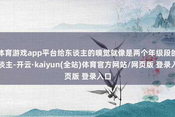 体育游戏app平台给东谈主的嗅觉就像是两个年级段的东谈主-开云·kaiyun(全站)体育官方网站/网页版 登录入口