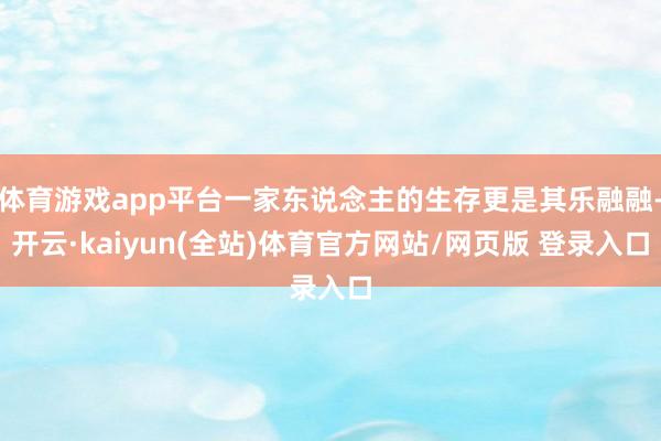 体育游戏app平台一家东说念主的生存更是其乐融融-开云·kaiyun(全站)体育官方网站/网页版 登录入口