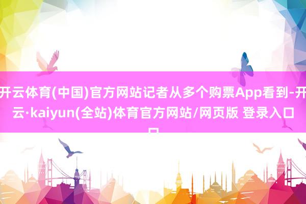 开云体育(中国)官方网站记者从多个购票App看到-开云·kaiyun(全站)体育官方网站/网页版 登录入口