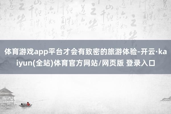 体育游戏app平台才会有致密的旅游体验-开云·kaiyun(全站)体育官方网站/网页版 登录入口