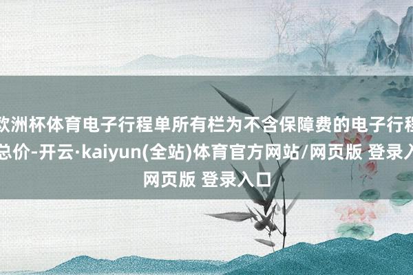 欧洲杯体育电子行程单所有栏为不含保障费的电子行程单总价-开云·kaiyun(全站)体育官方网站/网页版 登录入口
