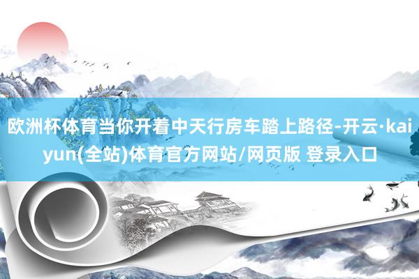 欧洲杯体育当你开着中天行房车踏上路径-开云·kaiyun(全站)体育官方网站/网页版 登录入口