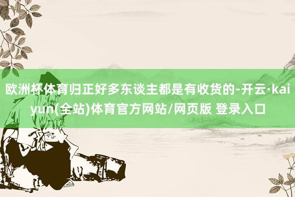 欧洲杯体育归正好多东谈主都是有收货的-开云·kaiyun(全站)体育官方网站/网页版 登录入口