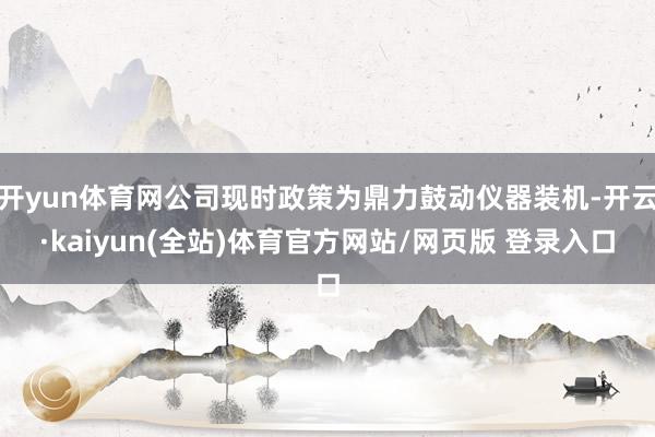开yun体育网公司现时政策为鼎力鼓动仪器装机-开云·kaiyun(全站)体育官方网站/网页版 登录入口