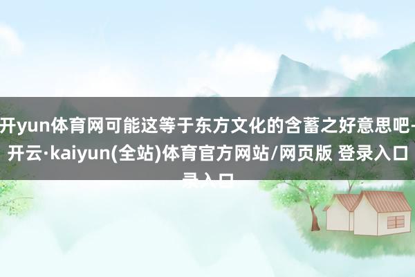 开yun体育网可能这等于东方文化的含蓄之好意思吧-开云·kaiyun(全站)体育官方网站/网页版 登录入口
