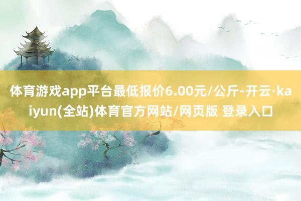 体育游戏app平台最低报价6.00元/公斤-开云·kaiyun(全站)体育官方网站/网页版 登录入口