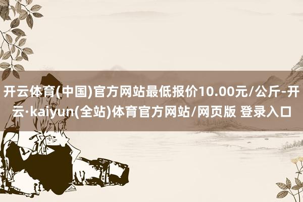 开云体育(中国)官方网站最低报价10.00元/公斤-开云·kaiyun(全站)体育官方网站/网页版 登录入口