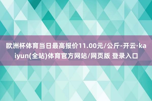欧洲杯体育当日最高报价11.00元/公斤-开云·kaiyun(全站)体育官方网站/网页版 登录入口