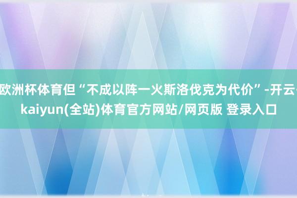 欧洲杯体育但“不成以阵一火斯洛伐克为代价”-开云·kaiyun(全站)体育官方网站/网页版 登录入口