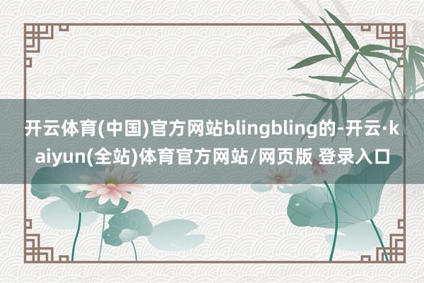 开云体育(中国)官方网站blingbling的-开云·kaiyun(全站)体育官方网站/网页版 登录入口