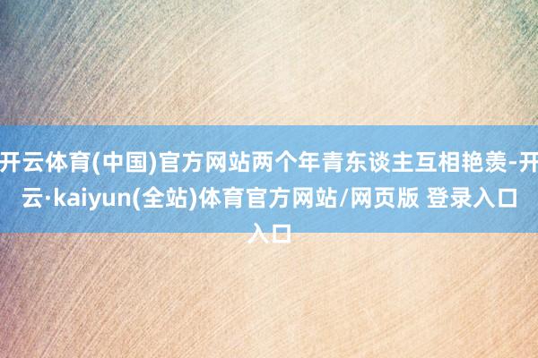 开云体育(中国)官方网站两个年青东谈主互相艳羡-开云·kaiyun(全站)体育官方网站/网页版 登录入口