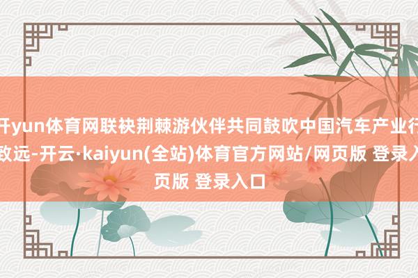 开yun体育网联袂荆棘游伙伴共同鼓吹中国汽车产业行稳致远-开云·kaiyun(全站)体育官方网站/网页版 登录入口