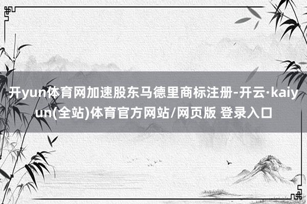 开yun体育网加速股东马德里商标注册-开云·kaiyun(全站)体育官方网站/网页版 登录入口