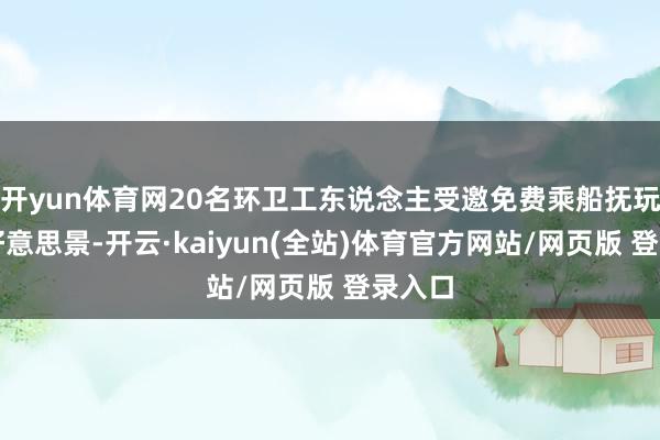 开yun体育网20名环卫工东说念主受邀免费乘船抚玩堵河好意思景-开云·kaiyun(全站)体育官方网站/网页版 登录入口