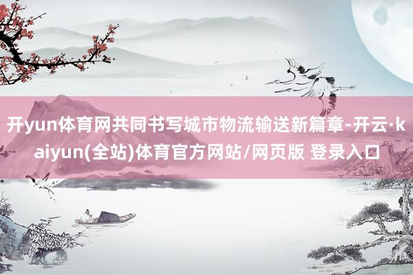 开yun体育网共同书写城市物流输送新篇章-开云·kaiyun(全站)体育官方网站/网页版 登录入口