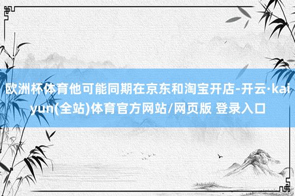 欧洲杯体育他可能同期在京东和淘宝开店-开云·kaiyun(全站)体育官方网站/网页版 登录入口