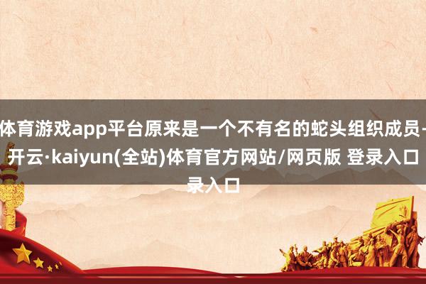 体育游戏app平台原来是一个不有名的蛇头组织成员-开云·kaiyun(全站)体育官方网站/网页版 登录入口