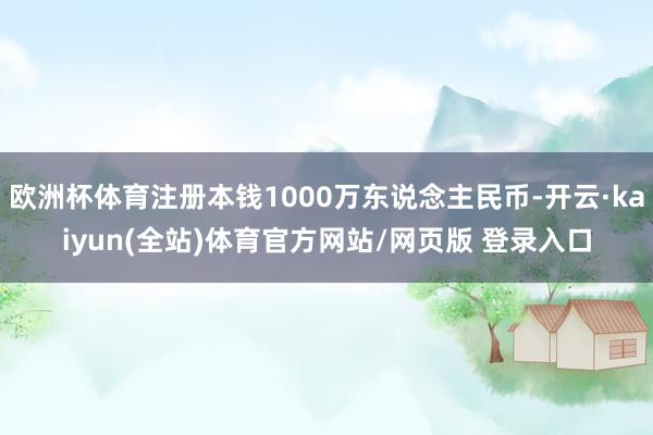 欧洲杯体育注册本钱1000万东说念主民币-开云·kaiyun(全站)体育官方网站/网页版 登录入口
