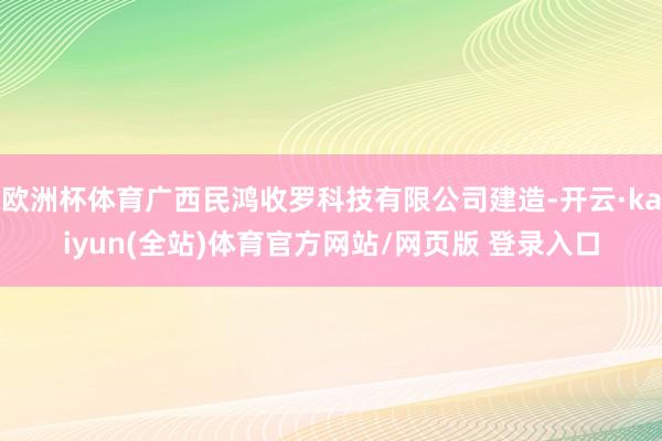 欧洲杯体育广西民鸿收罗科技有限公司建造-开云·kaiyun(全站)体育官方网站/网页版 登录入口