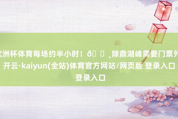 欧洲杯体育每场约半小时！🔸除鼎湖峰需要门票外-开云·kaiyun(全站)体育官方网站/网页版 登录入口