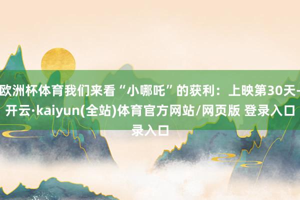 欧洲杯体育我们来看“小哪吒”的获利：上映第30天-开云·kaiyun(全站)体育官方网站/网页版 登录入口