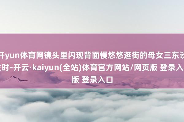 开yun体育网镜头里闪现背面慢悠悠逛街的母女三东谈主时-开云·kaiyun(全站)体育官方网站/网页版 登录入口