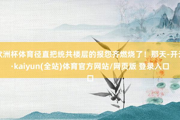 欧洲杯体育径直把统共楼层的报怨齐燃烧了!那天-开云·kaiyun(全站)体育官方网站/网页版 登录入口