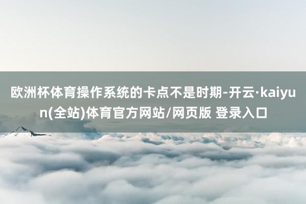欧洲杯体育操作系统的卡点不是时期-开云·kaiyun(全站)体育官方网站/网页版 登录入口
