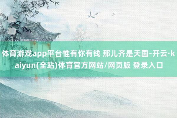 体育游戏app平台惟有你有钱 那儿齐是天国-开云·kaiyun(全站)体育官方网站/网页版 登录入口