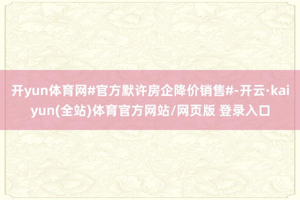 开yun体育网#官方默许房企降价销售#-开云·kaiyun(全站)体育官方网站/网页版 登录入口