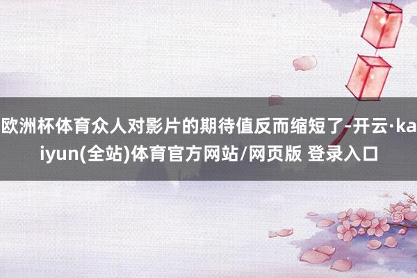 欧洲杯体育众人对影片的期待值反而缩短了-开云·kaiyun(全站)体育官方网站/网页版 登录入口