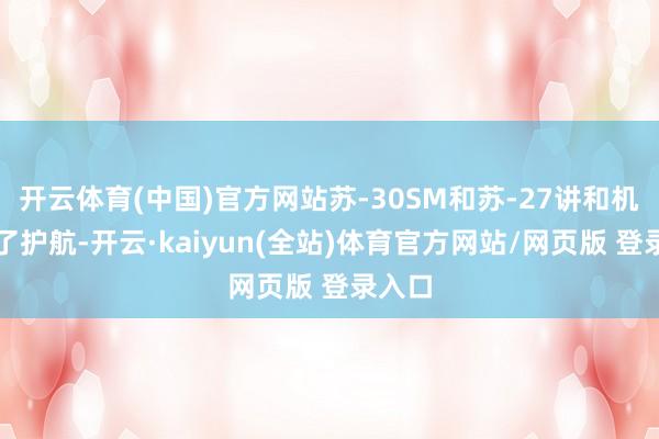 开云体育(中国)官方网站苏-30SM和苏-27讲和机进行了护航-开云·kaiyun(全站)体育官方网站/网页版 登录入口