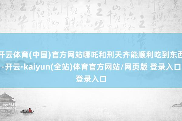 开云体育(中国)官方网站哪吒和刑天齐能顺利吃到东西-开云·kaiyun(全站)体育官方网站/网页版 登录入口