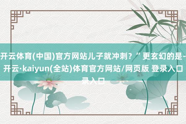 开云体育(中国)官方网站儿子就冲刺？”更玄幻的是-开云·kaiyun(全站)体育官方网站/网页版 登录入口