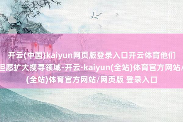 开云(中国)kaiyun网页版登录入口开云体育他们家东说念主面前但愿扩大搜寻领域-开云·kaiyun(全站)体育官方网站/网页版 登录入口