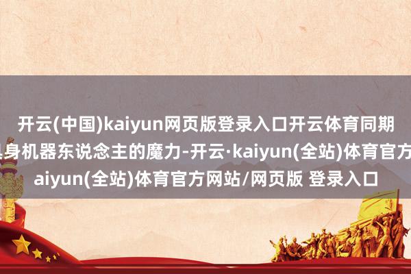 开云(中国)kaiyun网页版登录入口开云体育同期让不雅众近距离感受具身机器东说念主的魔力-开云·kaiyun(全站)体育官方网站/网页版 登录入口