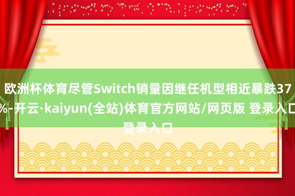 欧洲杯体育尽管Switch销量因继任机型相近暴跌37%-开云·kaiyun(全站)体育官方网站/网页版 登录入口