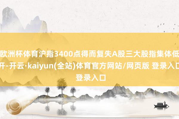欧洲杯体育沪指3400点得而复失A股三大股指集体低开-开云·kaiyun(全站)体育官方网站/网页版 登录入口
