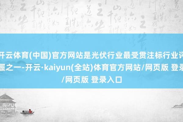 开云体育(中国)官方网站是光伏行业最受贯注标行业评比步履之一-开云·kaiyun(全站)体育官方网站/网页版 登录入口
