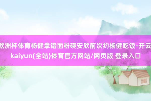 欧洲杯体育杨健拿错面粉碗安欣前次约杨健吃饭-开云·kaiyun(全站)体育官方网站/网页版 登录入口