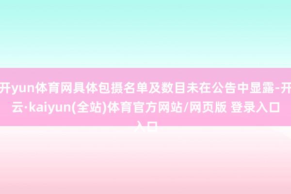 开yun体育网具体包摄名单及数目未在公告中显露-开云·kaiyun(全站)体育官方网站/网页版 登录入口