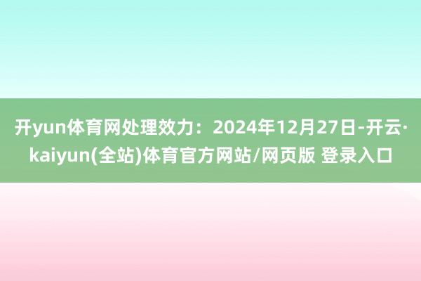 开yun体育网处理效力：2024年12月27日-开云·kaiyun(全站)体育官方网站/网页版 登录入口