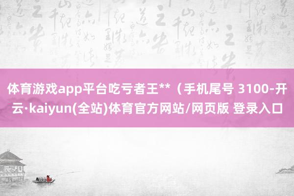 体育游戏app平台吃亏者王**（手机尾号 3100-开云·kaiyun(全站)体育官方网站/网页版 登录入口